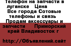 Телефон на запчасти в луганске › Цена ­ 300 - Все города Сотовые телефоны и связь » Продам аксессуары и запчасти   . Приморский край,Владивосток г.